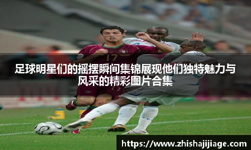 足球明星们的摇摆瞬间集锦展现他们独特魅力与风采的精彩图片合集