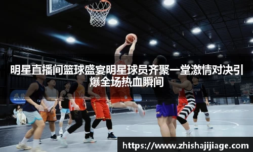 明星直播间篮球盛宴明星球员齐聚一堂激情对决引爆全场热血瞬间